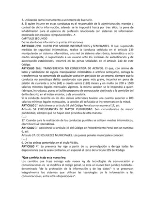 7. Utilizando como instrumento a un tercero de buena fe.
8. Si quien incurre en estas conductas es el responsable de la administración, manejo o
control de dicha información, además se le impondrá hasta por tres años, la pena de
inhabilitación para el ejercicio de profesión relacionada con sistemas de información
procesada con equipos computacionales ..•.
CAPITULO SEGUNDO
De las atentados informáticos y otras infracciones
ARTíCULO 2691: HURTO POR MEDIOS INFORMÁTICOS y SEMEJANTES. El que, superando
medidas de seguridad informáticas, realice la conducta señalada en el artículo 239
manipulando un sistema informático, una red de sistema electrónico, telemático u otro
medio semejante, o suplantando a un usuario ante los sistemas de autenticación y de
autorización establecidos, incurrirá en las penas señaladas en el artículo 240 de este
Código.
ARTíCULO 269J: TRANSFERENCIA NO CONSENTIDA DE ACTIVOS. El que, con ánimo de
lucro y valiéndose de alguna manipulación informática o artificio semejante, consiga la
transferencia no consentida de cualquier activo en perjuicio de un tercero, siempre que la
conducta no constituya delito sancionado con pena más grave, incurrirá en pena de
prisión de cuarenta y ocho (48) a ciento veinte (120) meses y en multa de 200 a 1500
salarios mínimos legales mensuales vigentes. la misma sanción se le impondrá a quien
fabrique, introduzca, posea o facilite programa de computador destinado a la comisión del
delito descrito en el inciso anterior, o de una estafa.
Si la conducta descrita en los dos incisos anteriores tuviere una cuantía superior a 200
salarios mínimos legales mensuales, la sanción allí señalada se incrementará en la mitad.
ARTICULO 2°. Adiciónese al artículo 58 del Código Penal con un numeral 17, así:
Articulo 58 CIRCUSTANCIAS DE MAYOR PUNIBILlDAD. Son circunstancias de mayor
punibilidad, siempre que no hayan sido previstas de otra manera:
( ...)
17. Cuando para la realización de las conductas punibles se utilicen medios informáticos,
electrónicos ó telemáticos.
ARTICULO 3°. Adiciónese al artículo 37 del Código de Procedimiento Penal con un numeral
6, así:
Articulo 37. DE lOS JUECES MUNICIPALES. Los jueces penales municipales conocen:
( ... )
6. De los delitos contenidos en el titulo VII Bis.
ARTICULO 4°. La presente ley rige a partir de su promulgación y deroga todas las
disposiciones que le sean contrarias, en especial el texto del artículo 195 del Código

*Que cambios trajo esta nueva ley:
Los cambios que trajo consigo esta nueva ley de tecnologías de comunicación y
comunicaciones es se modifica el código penal, se crea un nuevo bien jurídico tutelado -
denominado "de la protección de la información y de los datos"· y se preservan
integralmente los sistemas que utilicen las tecnologías de la información y las
comunicaciones, entre otras disposiciones".
 
