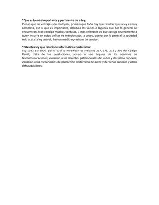 *Que es lo más importante y pertinente de la ley:
Pienso que las ventajas son multiples, primero que todo hay que resaltar que la ley es muy
completa, eso si que es importante, debido a los vacios o lagunas que por lo general se
encuentran, trae consigo muchas ventajas, la mas relevante es que castiga severamente a
quien incurra en estos delitos ya mencionados; a veces, bueno por lo general la sociedad
solo acata la ley cuando hay un medio opresivo o de sanción.

*Cite otra ley que relacione informática con derecho:
Ley 1032 del 2006 por la cual se modifican los artículos 257, 271, 272 y 306 del Código
Penal; trata de las prestaciones, acceso o uso ilegales de los servicios de
telecomunicaciones; violación a los derechos patrimoniales del autor y derechos conexos;
violación a los mecanismos de protección de derecho de autor y derechos conexos y otros
defraudaciones.
 