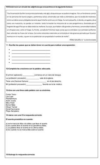 10-Encierra en un círculo los adjetivos que encuentres en la siguiente lectura:
"Era EncarnaciónGuillénlaviejamásacartonada,máságil y dispuestaque se pudieraimaginar. Por un fenómeno común
en las personas de buena sangre y portentosa salud, conservaba casi toda su dentadura, que no cesaba de mostrarse
entre suslabiossecosydelgadosdurante aquel charlarcontinuoysinfatiga. Su nariz pequeña, redonda, arrugada y dura
como una nuececita, no paraba un instante: tanto la movían los músculos de su cara pergaminosa, charolada por el
fregoteode aguafría que se daba todaslas mañanas.Susojos,que habían sidograndesyhermosos,conservaban todavía
un chispazo azul, como el fuego. Su frente, surcada de finísimas rayas curvas que se estiraban o se contraían conforme
iban saliendo las frases de la boca. Con estos reducidos materiales se entretejía el más gracioso peinado que llevaron
momias en el mundo, a quien no se podría dar con propiedad el nombre de moño".
PÉREZ GALDÓS, B. "La desheredada
11- Escribe los pasos que se deben tener en cuenta para realizar una exposición:
 _______________________________________
 _______________________________________
 _______________________________________
 _______________________________________
 _______________________________________
12-Completa las oraciones con la palabra adecuada.
El primer (apto/acto) ____________comienza en un claro de bosque.
La (profesión/ procesión) _____________ sale de la iglesia.
Tiene una (fractura/ factura) __________________ en el pie derecho.
Mi (profesión/ procesión) ________________ favorita es la de médico.
13-Une con una línea cada palabra con su sinónimo.
Cortar Terso
Liso Leer
PlantaPintura
Avión Costa
Mina Partir
Borrar Mata
Dibujo Tachar
DictarYacimiento
Playa Aeroplano
14 marca con una X la respuesta correcta:
El acento prosódico es cuando:
a) se le marca la tilde a la sílaba que lleva el acento
b) es cuando lleva el acento en la penúltima sílaba.
c). la palabra lleva el acento en la última sílaba.
d) Es cuando no se marca tilde sobre el acento
15-Subraya la respuesta correcta:
 