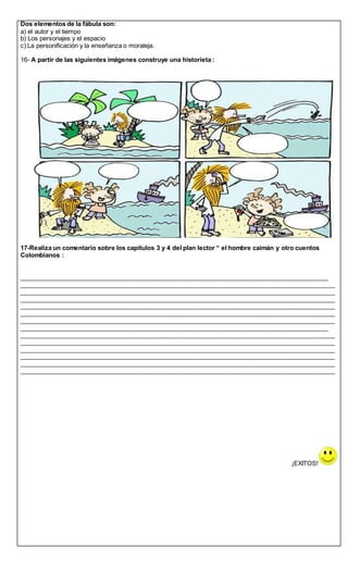 Dos elementos de la fábula son:
a) el autor y el tiempo
b) Los personajes y el espacio
c) La personificación y la enseñanza o moraleja.
16- A partir de las siguientes imágenes construye una historieta :
17-Realiza un comentario sobre los capítulos 3 y 4 del plan lector “ el hombre caimán y otro cuentos
Colombianos :
_________________________________________________________________________________________
___________________________________________________________________________________________
___________________________________________________________________________________________
___________________________________________________________________________________________
___________________________________________________________________________________________
___________________________________________________________________________________________
___________________________________________________________________________________________
_________________________________________________________________________________________
___________________________________________________________________________________________
___________________________________________________________________________________________
___________________________________________________________________________________________
___________________________________________________________________________________________
___________________________________________________________________________________________
___________________________________________________________________________________________
¡EXITOS!
 