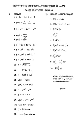 INSTITUTO TÉCNICO INDUSTRIAL FRANCISCO JOSÉ DE CALDAS

                        TALLER DE REFUERZO - CÁLCULO

I.   DERIVAR                                   II.   HALLAR LA ANTIDERIVADA
     1.
                                                     1. ∫(        )
     2. ( )
                                                     2. ∫(                     )

     3.                                              3. ∫ √

     4. ( )                                          4. ∫

     5. ( )                                          5. ∫ √

     6.     (            )(                )         6. ∫(                 )

     7.     (             )(       )                 7. ∫(             )

     8.     (                          )
                                                     8. ∫
     9.     (                      )
                                                     9. ∫ (        )
     10.        √
                                                              √
                                                     10. ∫
     11.         √(            )                              √


     12.            (          )
                                                       NOTA: Resolver el taller en
                                                       hojas examen y entregarlo
     13.   ( )
                                                       el día de la evaluación.
     14.   ( )             (       )

                                                                  ÉXITOS.
     15.

     16.

     17.   ( )

     18.

     19.

     20.
 