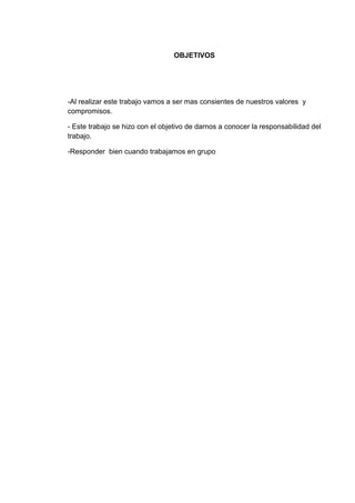 OBJETIVOS




-Al realizar este trabajo vamos a ser mas consientes de nuestros valores y
compromisos.

- Este trabajo se hizo con el objetivo de darnos a conocer la responsabilidad del
trabajo.

-Responder bien cuando trabajamos en grupo
 