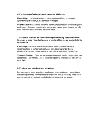 6. Escribe una reflexion personal en cuanto a la lectura

Karen Lòpez : La falta de atencion , de irresponsabilidad y el no querer
aprender algo bien conyeva a perdidad ya riesgos.

Valentina Sanchez : Todos debemos ser muy responsables con el trabajo que
realicemos , debemos comprometernos para no causar algun riesgo y por ello
cada uno debe estar consiente de lo que hace.



7. Escribe tu reflexion en cuanto tu comportamiento y compromiso que
tienes en la etica y tu estudio como profesional tecnico de mantenimiento
de computo

Karen Lòpez: se debe asumir una actividad de mucho compromiso y
responsabilidad al realizar esta actividad para poder aprender bien y
desempeñarme como un excelente tecnico de mantenimiento de computo.

Valentina Sanchez: En mi trabajo y deber debo tener mucho compromiso , ser
responsable , ser honesto , tener una actitud positiva y respetuosa para en ella
tener éxito.



8. Explique para usted que son los valores

Los valores son todas aquellas cosas buenas que me orientan , que guian mi
vida como persona y permiten tener siempre una actitud positiva y poder tener
una convivencia en armonia con todas las personas que me rodean .
 