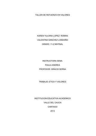 TALLER DE REFUERZO EN VALORES




  KAREN YULIANA LOPEZ ROMAN

  VALENTINA SANCHEZ LONDOÑO

      GRADO: 11-2 MATINAL




      INSTRUCTORA SENA:

         PAULA ANDREA

    PROFESOR: ORACIO SERNA




   TRABAJO: ETICA Y VALORES




INSTITUCION EDUCATIVA ACADEMICO

       VALLE DEL CAUCA

           CARTAGO

             2013
 