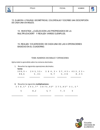 TITULO FECHA: NOMBRE
13. ELABORA 4 FIGURAS GEOMÉTRICAS, COLORÉALAS Y ESCRIBE UNA DESCRIPCIÓN
DE CADA UNA EN INGLÉS.
14. INVESTIGA ¿CUÁLES SON LAS PROPIEDADES DE LA
MULTIPLICACION? Y REALIZA VARIOS EJEMPLOS.
15. REALIZA 10 EJERCICIOS DE CADA UNA DE LAS 4 OPERACIONES
BASICAS EN EL CUADERNO.
TEMA: NUMEROS DECIMALES Y OPERACIONES
Aplica todo lo aprendido sobre los números decimales.
1. Resuelve las siguientes operaciones decimales:
Sumas
3 9 9 , 9 + 2 4 3 , 5 3 + 3 8 4 , 3 + 3 7 , 4 3 + 4 3 3 , 3 5 +
8 8 , 6 5 , 4 1 9 , 7 5 , 3 8 8 , 5 5
________ ____________ _____________ ___________ ____________
2. Resuelve las siguientes multiplicaciones:
3 7 8 , 5 * 2 4 3 , 7 * 3 8 7 5 , 4 3 * 2 7 5 , 4 3 * 3 1 , 5 *
5 8 , 2 5, 7 7 , 3 3
_____________ ____________ _____________ __________ _______________
 