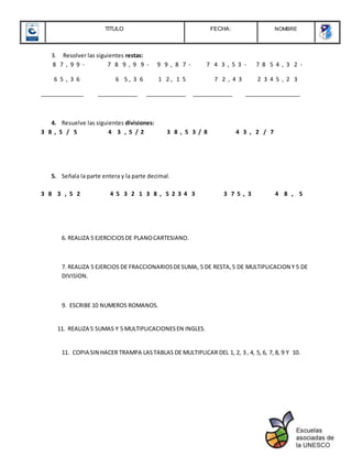 TITULO FECHA: NOMBRE
3. Resolver las siguientes restas:
8 7 , 9 9 - 7 8 9 , 9 9 - 9 9 , 8 7 - 7 4 3 , 5 3 - 7 8 5 4 , 3 2 -
6 5 , 3 6 6 5 , 3 6 1 2 , 1 5 7 2 , 4 3 2 3 4 5 , 2 3
______________ _____________ _____________ _____________ __________________
4. Resuelve las siguientes divisiones:
3 8 , 5 / 5 4 3 , 5 / 2 3 8 , 5 3 / 8 4 3 , 2 / 7
5. Señala la parte entera y la parte decimal.
3 8 3 , 5 2 4 5 3 2 1 3 8 , 5 2 3 4 3 3 7 5 , 3 4 8 , 5
6. REALIZA 5 EJERCICIOSDE PLANOCARTESIANO.
7. REALIZA 5 EJERCIOS DE FRACCIONARIOSDESUMA, 5 DE RESTA,5 DE MULTIPLICACION Y 5 DE
DIVISION.
9. ESCRIBE 10 NUMEROS ROMANOS.
11. REALIZA 5 SUMAS Y 5 MULTIPLICACIONESEN INGLES.
11. COPIA SIN HACER TRAMPA LASTABLAS DE MULTIPLICAR DEL 1, 2, 3 , 4, 5, 6, 7, 8, 9 Y 10.
 