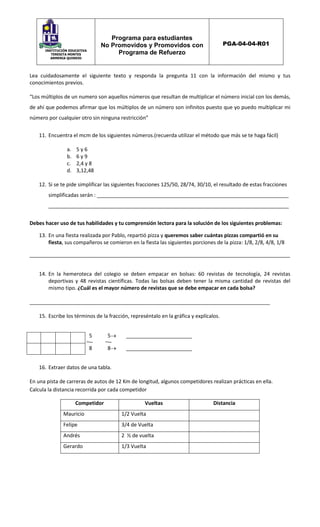 INSTITUCIÓN EDUCATIVA
TERESITA MONTES
ARMENIA QUINDIO
Programa para estudiantes
No Promovidos y Promovidos con
Programa de Refuerzo
PGA-04-04-R01
Lea cuidadosamente el siguiente texto y responda la pregunta 11 con la información del mismo y tus
conocimientos previos.
“Los múltiplos de un numero son aquellos números que resultan de multiplicar el número inicial con los demás,
de ahí que podemos afirmar que los múltiplos de un número son infinitos puesto que yo puedo multiplicar mi
número por cualquier otro sin ninguna restricción”
11. Encuentra el mcm de los siguientes números.(recuerda utilizar el método que más se te haga fácil)
a. 5 y 6
b. 6 y 9
c. 2,4 y 8
d. 3,12,48
12. Si se te pide simplificar las siguientes fracciones 125/50, 28/74, 30/10, el resultado de estas fracciones
simplificadas serán : ___________________________________________________________________
____________________________________________________________________________________
Debes hacer uso de tus habilidades y tu comprensión lectora para la solución de los siguientes problemas:
13. En una fiesta realizada por Pablo, repartió pizza y queremos saber cuántas pizzas compartió en su
fiesta, sus compañeros se comieron en la fiesta las siguientes porciones de la pizza: 1/8, 2/8, 4/8, 1/8
___________________________________________________________________________________________
14. En la hemeroteca del colegio se deben empacar en bolsas: 60 revistas de tecnología, 24 revistas
deportivas y 48 revistas científicas. Todas las bolsas deben tener la misma cantidad de revistas del
mismo tipo. ¿Cuál es el mayor número de revistas que se debe empacar en cada bolsa?
____________________________________________________________________________________
15. Escribe los términos de la fracción, represéntalo en la gráfica y explícalos.
5 5 _______________________
8 8 _______________________
16. Extraer datos de una tabla.
En una pista de carreras de autos de 12 Km de longitud, algunos competidores realizan prácticas en ella.
Calcula la distancia recorrida por cada competidor
Competidor Vueltas Distancia
Mauricio 1/2 Vuelta
Felipe 3/4 de Vuelta
Andrés 2 ½ de vuelta
Gerardo 1/3 Vuelta
 