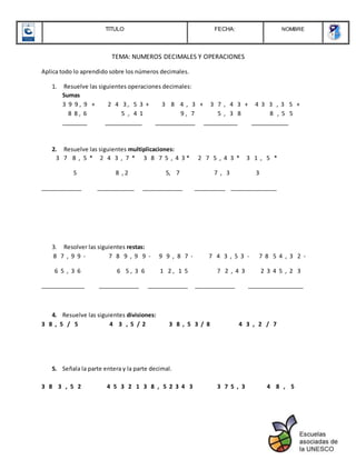 TITULO FECHA: NOMBRE
TEMA: NUMEROS DECIMALES Y OPERACIONES
Aplica todo lo aprendido sobre los números decimales.
1. Resuelve las siguientes operaciones decimales:
Sumas
3 9 9 , 9 + 2 4 3 , 5 3 + 3 8 4 , 3 + 3 7 , 4 3 + 4 3 3 , 3 5 +
8 8 , 6 5 , 4 1 9 , 7 5 , 3 8 8 , 5 5
________ ____________ _____________ ___________ ____________
2. Resuelve las siguientes multiplicaciones:
3 7 8 , 5 * 2 4 3 , 7 * 3 8 7 5 , 4 3 * 2 7 5 , 4 3 * 3 1 , 5 *
5 8 , 2 5, 7 7 , 3 3
_____________ ____________ _____________ __________ _______________
3. Resolver las siguientes restas:
8 7 , 9 9 - 7 8 9 , 9 9 - 9 9 , 8 7 - 7 4 3 , 5 3 - 7 8 5 4 , 3 2 -
6 5 , 3 6 6 5 , 3 6 1 2 , 1 5 7 2 , 4 3 2 3 4 5 , 2 3
______________ _____________ _____________ _____________ __________________
4. Resuelve las siguientes divisiones:
3 8 , 5 / 5 4 3 , 5 / 2 3 8 , 5 3 / 8 4 3 , 2 / 7
5. Señala la parte entera y la parte decimal.
3 8 3 , 5 2 4 5 3 2 1 3 8 , 5 2 3 4 3 3 7 5 , 3 4 8 , 5
 