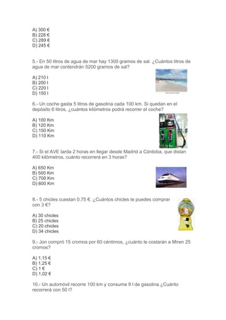 A) 300 €
B) 228 €
C) 289 €
D) 245 €

5.- En 50 litros de agua de mar hay 1300 gramos de sal. ¿Cuántos litros de
agua de mar contendrán 5200 gramos de sal?
A) 210 l
B) 200 l
C) 220 l
D) 150 l

6.- Un coche gasta 5 litros de gasolina cada 100 km. Si quedan en el
depósito 6 litros, ¿cuántos kilómetros podrá recorrer el coche?
A) 100 Km
B) 120 Km
C) 150 Km
D) 110 Km

7.- Si el AVE tarda 2 horas en llegar desde Madrid a Córdoba, que distan
400 kilómetros, cuánto recorrerá en 3 horas?
A) 650 Km
B) 500 Km
C) 700 Km
D) 600 Km

8.- 5 chicles cuestan 0,75 €. ¿Cuántos chicles te puedes comprar
con 3 €?
A) 30 chicles
B) 25 chicles
C) 20 chicles
D) 34 chicles

9.- Jon compró 15 cromos por 60 céntimos, ¿cuánto le costarán a Miren 25
cromos?
A) 1,15 €
B) 1,25 €
C) 1 €
D) 1,02 €

10.- Un automóvil recorre 100 km y consume 9 l de gasolina.¿Cuánto
recorrerá con 50 l?

 