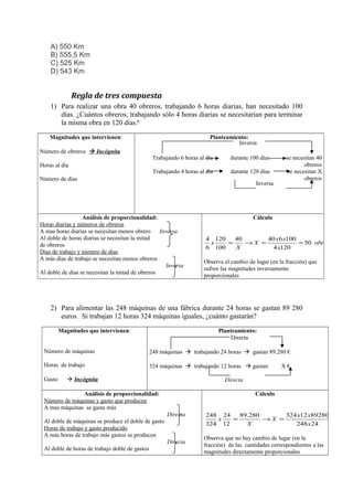A) 550 Km
B) 555,5 Km
C) 525 Km
D) 543 Km

Regla de tres compuesta
1) Para realizar una obra 40 obreros, trabajando 6 horas diarias, han necesitado 100
días. ¿Cuántos obreros, trabajando sólo 4 horas diarias se necesitarían para terminar
la misma obra en 120 días?
Magnitudes que intervienen:
Número de obreros  Incógnita
Horas al día

Planteamiento:
Inversa
Trabajando 6 horas al día

durante 100 días

Trabajando 4 horas al día

durante 120 días

Número de días

Inversa

Análisis de proporcionalidad:
Horas diarias y números de obreros
A mas horas diarias se necesitan menos obrero
Inversa
Al doble de horas diarias se necesitan la mitad
de obreros
Días de trabajo y número de días
A más días de trabajo se necesitan menos obreros
Inversa
Al doble de días se necesitan la mitad de obreros

se necesitan 40
obreros
se necesitan X
obreros

Cálculo

4 120
40
40 x 6 x100
x
=
→X =
= 50 obreros
6 100
X
4 x120
Observa el cambio de lugar (en la fracción) que
sufren las magnitudes inversamente
proporcionales

2) Para alimentar las 248 máquinas de una fábrica durante 24 horas se gastan 89 280
euros. Si trabajan 12 horas 324 máquinas iguales, ¿cuánto gastarán?
Magnitudes que intervienen:

Planteamiento:
Directa

Número de máquinas

248 máquinas  trabajando 24 horas  gastan 89.280 €.

Horas de trabajo

324 máquinas  trabajando 12 horas  gastan

Gasto

 Incógnita

Directa

Análisis de proporcionalidad:
Número de máquinas y gasto que producen
A mas máquinas se gasta más

Cálculo
Directa

Al doble de máquinas se produce el doble de gasto
Horas de trabajo y gasto producido
A más horas de trabajo más gastos se producen
Directa
Al doble de horas de trabajo doble de gastos

X €.

248 24
89.280
324 x12 x89280
x
=
→X =
= 58.32
324 12
X
248 x 24
Observa que no hay cambio de lugar (en la
fracción) de las cantidades correspondientes a las
magnitudes directamente proporcionales

 