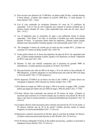 3) Para recorrer una distancia de 15 000 Km. un pájaro tarda 20 días, volando durante
9 horas diarias. ¿Cuántos días tardará en recorrer 2000 Km., si vuela durante 12
horas diarias? (Sol.: 2 días)
4) Con el vino contenido en recipiente llenamos 63 vasos de 12 centilitros de
capacidad. Con el vino de otro recipiente que contiene la misma cantidad que el
primero hemos llenado 42 vasos. ¿Qué capacidad tiene cada uno de estos vasos?
(Sol.: 18 Cl.)
5) Los 14 depósitos para el suministro de agua a una población tienen la misma
capacidad. Para llenar 5 de ellos se necesitan 4 bombas que estén funcionando
durante 10 horas. Si queremos llenar todos los depósitos, ¿durante cuánto tiempo
deberán estar funcionando 8 bombas iguales a las mencionadas antes? (Sol.:14 h)
6)

He comprado 6 metros de cuerda que en total me han costado 80 €. ¿Cuánto me
costarían 227 metros de dicha cuerda? (Sol.:3026’7€)

7) Cuatro grifos llenan en 12 horas dos depósitos de agua de 60 m 3 de capacidad cada
uno. ¿Cuánto tiempo tardarían 6 grifos, iguales a los anteriores, en llenar 3 depósitos
de 80 m3 cada uno? (Sol.:16h)
8) Durante 15 días una familia compuesta por 6 personas ha gastado 900€ en
alimentación. ¿Cuánto gastaría una pareja en 20 días? (Sol.400 €):
9) Para pavimentar una calle de 600 m de largo y 24 m de ancho se han utilizado 36
000 adoquines. ¿Cuántos adoquines se necesitarían para otra calle de 500 m de largo
y 30 m de ancho? (Sol.:37.500 adoquines)
10) Por depositar 275.000 € en un banco me dan al año 15400 €. ¿Cuánto dinero me
entregarán si deposito 100 € durante ese mismo tiempo? (Sol.:5’6€)
11) Por labrar un campo de 1400 m de largo y 500 m de ancho se pagan 330€. ¿Cuánto
habría que pagar por labrar otro de 420m de largo y 90m de ancho? (Sol.:17’82€)
12) Veinte obreros han construido una piscina de 50 metros de largo. ¿Cuántos se
necesitan para construir en el mismo tiempo que la anterior otra piscina de 40 m de
largo y que tiene la misma anchura y la misma profundidad que la primera? (Sol.:16
obreros)
13) ¿Cuántos obreros serán necesarios para construir una piscina de 25,5 m de ancho, si
20 obreros realizan una de 30 m de ancho? (Ambas piscinas tienen la misma
longitud y la misma profundidad.) (Sol.:17 obreros)
14) Queremos construir una piscina en 60 días, para lo cual han de trabajar 20 obreros.
¿Cuántos serían necesarios para hacerla en sólo 40 días? (Sol.:30 obreros)
15) Si 20 obreros trabajando 10 horas al día acaban una piscina, ¿cuántos se necesitan si
trabajaran 8 horas diarias? (Sol.:25 obreros)

 