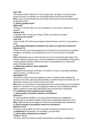 Juan 5:30
"No puedo yo hacer nada por mí mismo; según oigo, así juzgo; y mi juicio es justo,
porque no busco mi voluntad, sino la voluntad del que me envió, la del Padre."
Nota: Jesús nos dejó ejemplo de cómo actuar como humanos. Buscar primeramente
la voluntad de Dios.
2. ¿Qué le gustaba hacer?
Salmo 40:8
"El hacer tu voluntad, Dios mío, me ha agradado, y tu ley está en medio de mi
corazón"
Hebreos 10:9
"y diciendo luego: He aquí que vengo, oh Dios, para hacer tu voluntad."
3. ¿Cuál era su comida?
Juan 4:34
"Jesús les dijo: Mi comida es que haga la voluntad del que me envió, y que acabe su
obra".
4. ¿Qué papel desempeñó la obediencia de Jesús en el plan de la salvación?
Romanos 5:19
"Porque así como por la desobediencia de un hombre los muchos fueron constituidos
pecadores, así también por la obediencia de uno, los muchos serán constituidos
justos".
Nota: Recordemos que la muerte de Jesús en la cruz nos perdona del pecado. Pero
también debemos recordar que su Vida de obediencia nos es acreditada, sustituyendo
nuestro pasado ante Dios, desde el momento en que aceptamos a su Hijo como
nuestro Salvador personal.
5. ¿Hasta qué punto fue Jesús obediente?
Filipenses 2:8
"y estando en la condición de hombre, se humilló a sí mismo, haciéndose obediente
hasta la muerte, y muerte de cruz".
Apocalipsis 2:10
"No temas en nada lo que vas a padecer. He aquí, el diablo echará a algunos de
vosotros en la cárcel, para que seáis probados, y tendréis tribulación por diez días. Sé
fiel hasta la muerte, y yo te daré la corona de la vida".
Nota: Dios no nos pondrá en ninguna situación que no sea prevista o que no podamos
soportar (1 Corintios 10:13), pero si llegase la ocasión en que la obediencia pudiese
llegar a costarnos la vida (esta vida terrenal) Dios nos promete la vida Eterna.
4. La obediencia como experiencia del creyente
1. ¿Qué sucedió a los judíos cuando se convirtieron?
Hechos 6:7
"Y crecía la palabra del Señor, y el número de los discípulos se multiplicaba
grandemente en Jerusalén; también muchos de los sacerdotes obedecían a la fe."
Nota: Observemos que la aceptación de Jesús iba acompañado de la obediencia.
2. ¿Qué le sucedió a los gentiles cuando se convirtieron?
Romanos 15:18
"Porque no osaría hablar sino de lo que Cristo ha hecho por medio de mí para
la obediencia de los gentiles, con la palabra y con las obras."
3. ¿Cómo debe comportarse el creyente?
1 Pedro 1:13, 14
"Por tanto, ceñid los lomos de vuestro entendimiento, sed sobrios, y esperad por
 