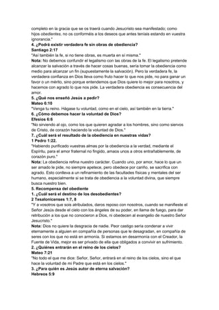 completo en la gracia que se os traerá cuando Jesucristo sea manifestado; como
hijos obedientes, no os conforméis a los deseos que antes teníais estando en vuestra
ignorancia."
4. ¿Podrá existir verdadera fe sin obras de obediencia?
Santiago 2:17
"Así también la fe, si no tiene obras, es muerta en sí misma."
Nota: No debemos confundir el legalismo con las obras de la fe. El legalismo pretende
alcanzar la salvación a través de hacer cosas buenas, sería tomar la obediencia como
medio para alcanzar un fin (supuestamente la salvación). Pero la verdadera fe, la
verdadera confianza en Dios lleva como fruto hacer lo que nos pide, no para ganar un
favor o un mérito, sino porque entendemos que Dios quiere lo mejor para nosotros, y
hacemos con agrado lo que nos pide. La verdadera obediencia es consecuencia del
amor.
5. ¿Qué nos enseñó Jesús a pedir?
Mateo 6:10
"Venga tu reino. Hágase tu voluntad, como en el cielo, así también en la tierra."
6. ¿Cómo debemos hacer la voluntad de Dios?
Efesios 6:6
"No sirviendo al ojo, como los que quieren agradar a los hombres, sino como siervos
de Cristo, de corazón haciendo la voluntad de Dios."
7. ¿Cuál será el resultado de la obediencia en nuestras vidas?
1 Pedro 1:22.
"Habiendo purificado vuestras almas por la obediencia a la verdad, mediante el
Espíritu, para el amor fraternal no fingido, amaos unos a otros entrañablemente, de
corazón puro."
Nota: La obediencia refina nuestro carácter. Cuando uno, por amor, hace lo que un
ser amado le pide, no siempre apetece, pero obedece por cariño, se sacrifica con
agrado. Esto conlleva a un refinamiento de las facultades físicas y mentales del ser
humano, especialmente si se trata de obediencia a la voluntad divina, que siempre
busca nuestro bien.
5. Recompensa del obediente
1. ¿Cuál será el destino de los desobedientes?
2 Tesalonicenses 1:7, 8
"Y a vosotros que sois atribulados, daros reposo con nosotros, cuando se manifieste el
Señor Jesús desde el cielo con los ángeles de su poder, en llama de fuego, para dar
retribución a los que no conocieron a Dios, ni obedecen al evangelio de nuestro Señor
Jesucristo."
Nota: Dios no quiere la desgracia de nadie. Peor castigo sería condenar a vivir
eternamente a alguien en compañía de personas que le desagradan, en compañía de
seres con los que no está en armonía. Si estamos en desarmonía con el Creador, la
Fuente de Vida, mejor es ser privado de ella que obligados a convivir en sufrimiento.
2. ¿Quiénes entrarán en el reino de los cielos?
Mateo 7:21
"No todo el que me dice: Señor, Señor, entrará en el reino de los cielos, sino el que
hace la voluntad de mi Padre que está en los cielos."
3. ¿Para quién es Jesús autor de eterna salvación?
Hebreos 5:9
 