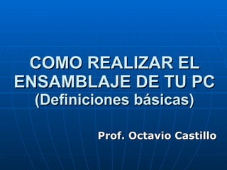 COMO REALIZAR EL ENSAMBLAJE DE TU PC (Definiciones básicas) Prof. Octavio Castillo 