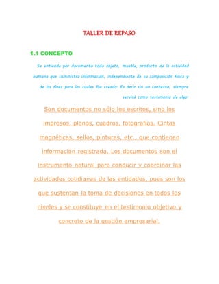 TALLER DE REPASO
1.1 CONCEPTO
Se entiende por documento todo objeto, mueble, producto de la actividad
humana que suministra información, independiente de su composición física y
de los fines para los cuales fue creado. Es decir sin un contexto, siempre
servirá como testimonio de algo.
Son documentos no sólo los escritos, sino los
impresos, planos, cuadros, fotografías. Cintas
magnéticas, sellos, pinturas, etc., que contienen
información registrada. Los documentos son el
instrumento natural para conducir y coordinar las
actividades cotidianas de las entidades, pues son los
que sustentan la toma de decisiones en todos los
niveles y se constituye en el testimonio objetivo y
concreto de la gestión empresarial.
 