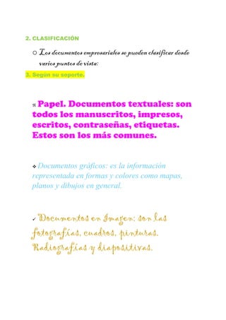 2. CLASIFICACIÓN
o Los documentos empresariales se pueden clasificar desde
varios puntos de vista:
3. Según su soporte.
 Papel. Documentos textuales: son
todos los manuscritos, impresos,
escritos, contraseñas, etiquetas.
Estos son los más comunes.
 Documentos gráficos: es la información
representada en formas y colores como mapas,
planos y dibujos en general.
 Documentos en Imagen: son las
fotografías, cuadros, pinturas.
Radiografías y diapositivas.
 