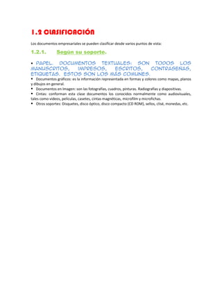 1.2 CLASIFICACIÓN
Los documentos empresariales se pueden clasificar desde varios puntos de vista:
1.2.1. Según su soporte.
Papel. Documentos textuales: son todos los
manuscritos, impresos, escritos, contraseñas,
etiquetas. Estos son los más comunes.
Documentos gráficos: es la información representada en formas y colores como mapas, planos
y dibujos en general.
Documentos en Imagen: son las fotografías, cuadros, pinturas. Radiografías y diapositivas.
Cintas: conforman esta clase documentos los conocidos normalmente como audiovisuales,
tales como videos, películas, casetes, cintas magnéticas, microfilm y microfichas.
Otros soportes: Disquetes, disco óptico, disco compacto (CD ROM), sellos, clisé, monedas, etc.