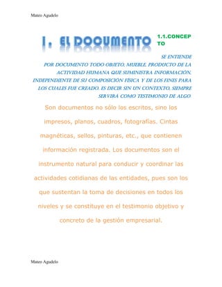 Mateo Agudelo
Mateo Agudelo
1.1.CONCEP
TO
Se entiende
por documento todo objeto, mueble, producto de la
actividad humana que suministra información,
independiente de su composición física y de los fines para
los cuales fue creado. Es decir sin un contexto, siempre
servirá como testimonio de algo.
Son documentos no sólo los escritos, sino los
impresos, planos, cuadros, fotografías. Cintas
magnéticas, sellos, pinturas, etc., que contienen
información registrada. Los documentos son el
instrumento natural para conducir y coordinar las
actividades cotidianas de las entidades, pues son los
que sustentan la toma de decisiones en todos los
niveles y se constituye en el testimonio objetivo y
concreto de la gestión empresarial.
 