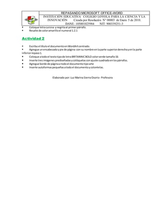 REPASANDO MICROSOFT OFFICE-WORD
INSTITUCIÓN EDUCATIVA COLEGIO LOYOLA PARA LA CIENCIA Y LA
INNOVACIÓN Creada por Resolución N° 00003 de Enero 5 de 2010.
DANE: 105001025984 NIT: 900339251-3
 Coloque letracursiva ynegritaal primerpárrafo.
 Resalte de coloramarilloel numeral 1.2.1
Actividad 2
 Escriba el títuloel documentoenWordArtcentrado.
 Agregue unencabezadoypie de página con su nombre enlaparte superiorderechayenla parte
inferiorrepaso1.
 Coloque atodoel textotipode letraBRITANNICBOLD colorverde tamaño16
 Inserte tresimágenesprediseñadasycolóquelasconajuste cuadradoenlospárrafos.
 Agregue borde de páginaa todoel documentotipoarte
 Inserte autoformaspequeñasatodoel documentoycoloréelas.
Elaborado por: Luz Marina Sierra Osorio- Profesora
 