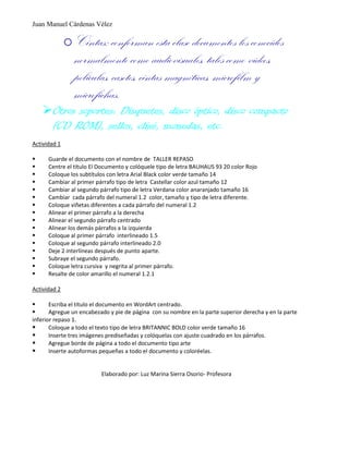 Juan Manuel Cárdenas Vélez
oCintas: conforman esta clase documentos los conocidos
normalmente como audiovisuales, tales como videos,
películas, casetes, cintas magnéticas, microfilm y
microfichas.
Otros soportes: Disquetes, disco óptico, disco compacto
(CD ROM), sellos, clisé, monedas, etc.
Actividad 1
 Guarde el documento con el nombre de TALLER REPASO
 Centre el título El Documento y colóquele tipo de letra BAUHAUS 93 20 color Rojo
 Coloque los subtítulos con letra Arial Black color verde tamaño 14
 Cambiar al primer párrafo tipo de letra Castellar color azul tamaño 12
 Cambiar al segundo párrafo tipo de letra Verdana color anaranjado tamaño 16
 Cambiar cada párrafo del numeral 1.2 color, tamaño y tipo de letra diferente.
 Coloque viñetas diferentes a cada párrafo del numeral 1.2
 Alinear el primer párrafo a la derecha
 Alinear el segundo párrafo centrado
 Alinear los demás párrafos a la izquierda
 Coloque al primer párrafo interlineado 1.5
 Coloque al segundo párrafo interlineado 2.0
 Deje 2 interlíneas después de punto aparte.
 Subraye el segundo párrafo.
 Coloque letra cursiva y negrita al primer párrafo.
 Resalte de color amarillo el numeral 1.2.1
Actividad 2
 Escriba el título el documento en WordArt centrado.
 Agregue un encabezado y pie de página con su nombre en la parte superior derecha y en la parte
inferior repaso 1.
 Coloque a todo el texto tipo de letra BRITANNIC BOLD color verde tamaño 16
 Inserte tres imágenes prediseñadas y colóquelas con ajuste cuadrado en los párrafos.
 Agregue borde de página a todo el documento tipo arte
 Inserte autoformas pequeñas a todo el documento y coloréelas.
Elaborado por: Luz Marina Sierra Osorio- Profesora
 
