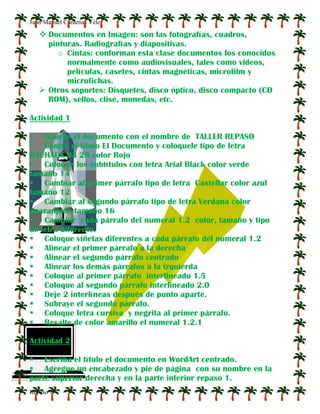 Juan Manuel Cárdenas Vélez
Repaso 1
 Documentos en Imagen: son las fotografías, cuadros,
pinturas. Radiografías y diapositivas.
o Cintas: conforman esta clase documentos los conocidos
normalmente como audiovisuales, tales como videos,
películas, casetes, cintas magnéticas, microfilm y
microfichas.
 Otros soportes: Disquetes, disco óptico, disco compacto (CD
ROM), sellos, clisé, monedas, etc.
Actividad 1
 Guarde el documento con el nombre de TALLER REPASO
 Centre el título El Documento y colóquele tipo de letra
BAUHAUS 93 20 color Rojo
 Coloque los subtítulos con letra Arial Black color verde
tamaño 14
 Cambiar al primer párrafo tipo de letra Castellar color azul
tamaño 12
 Cambiar al segundo párrafo tipo de letra Verdana color
anaranjado tamaño 16
 Cambiar cada párrafo del numeral 1.2 color, tamaño y tipo
de letra diferente.
 Coloque viñetas diferentes a cada párrafo del numeral 1.2
 Alinear el primer párrafo a la derecha
 Alinear el segundo párrafo centrado
 Alinear los demás párrafos a la izquierda
 Coloque al primer párrafo interlineado 1.5
 Coloque al segundo párrafo interlineado 2.0
 Deje 2 interlíneas después de punto aparte.
 Subraye el segundo párrafo.
 Coloque letra cursiva y negrita al primer párrafo.
 Resalte de color amarillo el numeral 1.2.1
Actividad 2
 Escriba el título el documento en WordArt centrado.
 Agregue un encabezado y pie de página con su nombre en la
parte superior derecha y en la parte inferior repaso 1.
 