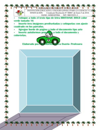 Juan Manuel Cárdenas Vélez
Repaso 1
REPASANDO MICROSOFT OFFICE-WORD
INSTITUCIÓN EDUCATIVA COLEGIO LOYOLA PARA LA CIENCIA Y LA
INNOVACIÓN Creada por Resolución N° 00003 de Enero 5 de 2010.
DANE: 105001025984 NIT: 900339251-3
 Coloque a todo el texto tipo de letra BRITANNIC BOLD color
verde tamaño 16
 Inserte tres imágenes prediseñadas y colóquelas con ajuste
cuadrado en los párrafos.
 Agregue borde de página a todo el documento tipo arte
 Inserte autoformas pequeñas a todo el documento y
coloréelas.
Elaborado por: Luz Marina Sierra Osorio- Profesora
 