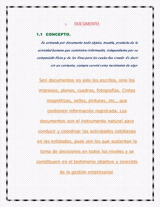 1. DOCUMENTO.
1.1 CONCEPTO.
Se entiende por documento todo objeto, mueble, producto de la
actividad humana que suministra información, independiente por su
composición física y de los fines para los cuales fue creado. Es decir
sin un contexto, siempre servirá como testimonio de algo.
Son documentos no solo los escritos, sino los
impresos, planos, cuadros, fotografías. Cintas
magnéticas, sellos, pinturas, etc., que
contienen información registrada. Los
documentos son el instrumento natural para
conducir y coordinar las actividades cotidianas
en las entidades, pues son los que sustentan la
toma de decisiones en todos los niveles y se
constituyen en el testimonio objetivo y concreto
de la gestión empresarial.