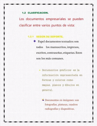 1.2 CLASIFICACION.
Los documentos empresariales se pueden
clasificar entre varios puntos de vista:
1.2.1 SEGÚN SU SOPORTE.
Papel documentos textuales: son
todos los manuscritos, impresos,
escritos, contraseñas, etiquetas. Estos
son los más comunes.
Documentos gráficos: es la
información representada en
formas y colores como
mapas, planos y dibujos en
general.
Documentos en imágenes: son
fotografías, pinturas, cuadros
radiografías y diapositivas.