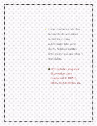  Cintas: conforman esta clase
documentos los conocidos
normalmente como
audiovisuales tales como
videos, películas, casetes,
cintas magnéticas, microfilm y
microfichas.
otros soportes: disquetes,
disco óptico, disco
compacto (CD ROM.),
sellos, clise, monedas, etc.