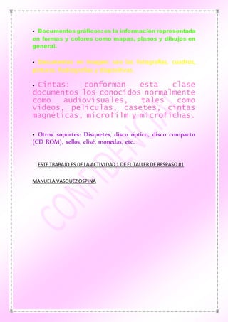  Documentos gráficos: es la información representada
en formas y colores como mapas, planos y dibujos en
general.
 Documentos en Imagen: son las fotografías, cuadros,
pinturas. Radiografías y diapositivas.
 Cintas: conforman esta clase
documentos los conocidos normalmente
como audiovisuales, tales como
videos, películas, casetes, cintas
magnéticas, microfilm y microfichas.
 Otros soportes: Disquetes, disco óptico, disco compacto
(CD ROM), sellos, clisé, monedas, etc.
ESTE TRABAJO ES DELA ACTIVIDAD 1 DEEL TALLER DE RESPASO #1
MANUELA VASQUEZ OSPINA
 