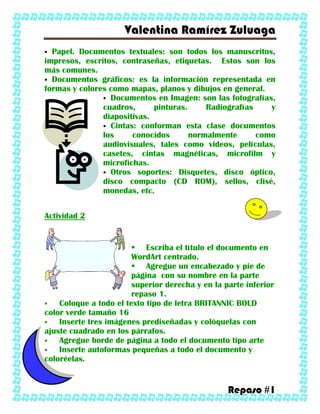 Valentina Ramírez Zuluaga
Repaso #1
 Papel. Documentos textuales: son todos los manuscritos,
impresos, escritos, contraseñas, etiquetas. Estos son los
más comunes.
 Documentos gráficos: es la información representada en
formas y colores como mapas, planos y dibujos en general.
 Documentos en Imagen: son las fotografías,
cuadros, pinturas. Radiografías y
diapositivas.
 Cintas: conforman esta clase documentos
los conocidos normalmente como
audiovisuales, tales como videos, películas,
casetes, cintas magnéticas, microfilm y
microfichas.
 Otros soportes: Disquetes, disco óptico,
disco compacto (CD ROM), sellos, clisé,
monedas, etc.
Actividad 2
 Escriba el título el documento en
WordArt centrado.
 Agregue un encabezado y pie de
página con su nombre en la parte
superior derecha y en la parte inferior
repaso 1.
 Coloque a todo el texto tipo de letra BRITANNIC BOLD
color verde tamaño 16
 Inserte tres imágenes prediseñadas y colóquelas con
ajuste cuadrado en los párrafos.
 Agregue borde de página a todo el documento tipo arte
 Inserte autoformas pequeñas a todo el documento y
coloréelas.
 
