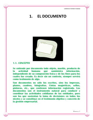 Daniela Henao Rueda

1.

EL DOCUMENTO

1.1. CONCEPTO
Se entiende por documento todo objeto, mueble, producto de
la actividad humana que suministra información,
independiente de su composición física y de los fines para los
cuales fue creado. Es decir sin un contexto, siempre servirá
como testimonio de algo.
Son documentos no sólo los escritos, sino los impresos,
planos, cuadros, fotografías. Cintas magnéticas, sellos,
pinturas, etc., que contienen información registrada. Los
documentos son el instrumento natural para conducir y
coordinar las actividades cotidianas de las entidades, pues
son los que sustentan la toma de decisiones en todos los
niveles y se constituye en el testimonio objetivo y concreto de
la gestión empresarial.

Repaso 1

 