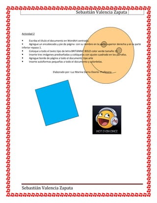 Sebastián Valencia Zapata
Sebastián Valencia Zapata
Actividad 2
 Escriba el título el documento en WordArt centrado.
 Agregue un encabezado y pie de página con su nombre en la parte superior derecha y en la parte
inferior repaso 1.
 Coloque a todo el texto tipo de letra BRITANNIC BOLD color verde tamaño 16
 Inserte tres imágenes prediseñadas y colóquelas con ajuste cuadrado en los párrafos.
 Agregue borde de página a todo el documento tipo arte
 Inserte autoformas pequeñas a todo el documento y coloréelas.
Elaborado por: Luz Marina Sierra Osorio- Profesora
 