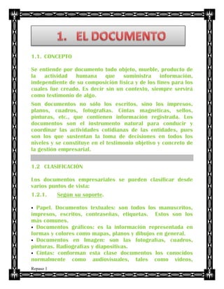 Alejandro Carmona Agudelo
Repaso 1
1.1. CONCEPTO
Se entiende por documento todo objeto, mueble, producto de
la actividad humana que suministra información,
independiente de su composición física y de los fines para los
cuales fue creado. Es decir sin un contexto, siempre servirá
como testimonio de algo.
Son documentos no sólo los escritos, sino los impresos,
planos, cuadros, fotografías. Cintas magnéticas, sellos,
pinturas, etc., que contienen información registrada. Los
documentos son el instrumento natural para conducir y
coordinar las actividades cotidianas de las entidades, pues
son los que sustentan la toma de decisiones en todos los
niveles y se constituye en el testimonio objetivo y concreto de
la gestión empresarial.
1.2 CLASIFICACIÓN
Los documentos empresariales se pueden clasificar desde
varios puntos de vista:
1.2.1. Según su soporte.
 Papel. Documentos textuales: son todos los manuscritos,
impresos, escritos, contraseñas, etiquetas. Estos son los
más comunes.
 Documentos gráficos: es la información representada en
formas y colores como mapas, planos y dibujos en general.
 Documentos en Imagen: son las fotografías, cuadros,
pinturas. Radiografías y diapositivas.
 Cintas: conforman esta clase documentos los conocidos
normalmente como audiovisuales, tales como videos,
 