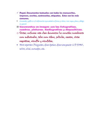  Papel. Documentos textuales: son todos los manuscritos,
impresos, escritos, contraseñas, etiquetas. Estos son los más
comunes.
 Documentos gráficos: es la información representada en formas y colores como mapas, planos y dibujos
en general.
 Documentos en Imagen: son las fotografías,
cuadros, pinturas. Radiografías y diapositivas.
o Cintas: conforman esta clase documentos los conocidos normalmente
como audiovisuales, tales como videos, películas, casetes, cintas
magnéticas, microfilm y microfichas.
Otros soportes: Disquetes, disco óptico, disco compacto (CD ROM),
sellos, clisé, monedas, etc.
 
