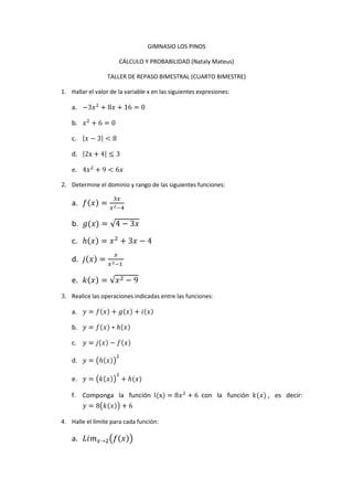 GIMNASIO LOS PINOS<br />CÁLCULO Y PROBABILIDAD (Nataly Mateus)<br />TALLER DE REPASO BIMESTRAL (CUARTO BIMESTRE)<br />Hallar el valor de la variable x en las siguientes expresiones:<br />-3x2+8x+16=0<br />x2+6=0<br />x-3<8<br />2x+4≤3<br />4x2+9<6x<br />Determine el dominio y rango de las siguientes funciones:<br />fx=3xx2-4<br />g(x)=4-3x<br />hx=x2+3x-4<br />jx=xx2-1 <br />kx=x2-9<br />Realice las operaciones indicadas entre las funciones:<br />y=fx+gx+ix<br />y=fx*hx<br />y=jx-fx<br />y=hx2<br />y=kx2+h(x)<br />Componga la función l(x)=8x2+6 con la función k(x), es decir: y=8kx+6<br />Halle el límite para cada función:<br />Limx->2fx<br />Limx->3kx<br />Limx->83x-8<br />Limx->∞jx<br />Limx->∞fx+hx8x  <br />Indique si la función graficada o escrita es: lineal, cuadrática o cúbica y justifique:<br />Gráfica unob. Gráfica dos<br />c. y=x2+32 d. y=3x3+8x2x<br />Grafique las siguientes funciones:<br />y=sen(2x)<br />y=3cosx2<br />y=3x2+4xx<br />y=tan8x2+12x<br />y=15x+9<br />Dada la función: fx=3xx2-4<br />Indique cuánto varía la función de un punto al otro.<br />x1=4 ; x2=8<br />[-2, 6]<br />x1=2 ;x2=x18<br />Indique la variación media en los siguientes intervalos e intérprete los resultados:<br />[-4, 4]<br />[-1, 6]<br />(0.1, 3]<br />Resuelva los siguientes problemas de aplicación usando la noción de derivada de una función.<br />Se lanza un balón verticalmente hacia arriba desde el piso con una velocidad inicial de 6,4 m/s, la ecuación que describe el desplazamiento del balón es: <br />dt=-16t2+64t<br />Hallar la ecuación que describiría la velocidad instantánea del balón.<br />Cuál sería la velocidad del balón cuando han trascurrido 4 segundos.<br />La función de costo de un reloj es: cr=1500+3x+x2<br />Hallar la función de costo marginal y el valor de la producción del reloj número 21<br />La ley de Boyle para los gases perfectos establece que a temperatura constante P*V=K donde P es la presión, V el volumen y K una constante.<br />Si la presión está dada por la expresión: P(t) = 30 + 2t con P en cm de Hg , t en segundos; y el volumen inicial es de 60 cm3, determinar la razón de cambio del volumen V con respecto al tiempo t a los 10 segundos.<br />Halle la derivada de las siguientes funciones:<br />fx=3x2+8x+10<br />gx=3x2<br />hx=sin3x+18x2<br />fx+gx<br />y=tanx2+6x*gx<br />fgx=f ° g<br />fx+5xgx<br />y=ln8x<br />y=lnx7x2+8x4 <br />y=ex+lnx2 <br />y=lnx2+x3+8<br />y=e3x2+sin⁡(x)<br />y=ln16x2*3x3+16x<br />y=e6x*3x<br />Invente 5 funciones, opérelas y derive los resultados.<br />Resuelva los siguientes problemas de aplicación de la noción de integral:<br />La velocidad que lleva un taxista durante un recorrido está determinada por la función: v(t)=12x+22+20x determinada en metros por minuto.<br />Hallar la distancia recorrida trascurridos 20 minutos.<br />Realice la gráfica de velocidad y señale la magnitud solicitada<br />Una agencia de seguros sabe que la función costo marginal por producir x seguros de gastos médicos es Q'(x) = 32x + 92 donde x es el número de unidades producidas y Q’(x) es el costo marginal dado en pesos. Encontrar la función costo total, si el costo Q(0) es de 10.000.<br /> Integre las siguientes funciones:<br />∫1xdx<br />∫3x2x3dx<br />∫sinx+x2+3x33 +3xdx <br />∫2x8+x2dx<br />∫(x2 - 3x + 2)⋅ (2x - 3)<br />∫x cos(x)dx<br />Invente 5 funciones e intégrelas. Recuerde las características que deben cumplir las funciones.<br />GIMNASIO LOS PINOS<br />PROBABILIDAD (Nataly Mateus)<br />TALLER DE REPASO BIMESTRAL (CUARTO BIMESTRE)<br />Escriba las características que diferencian los siguientes términos, y escriba un ejemplo de cada término usado datos.<br />Población, muestra<br />Media, mediana, moda<br />Frecuencia relativa, frecuencia absoluta, frecuencia relativa acumulada, frecuencia absoluta acumulada.<br />Halle la probabilidad, de ocurrencia del evento mencionado:<br />Con base en la tabla, halle la probabilidad de que un vendedor logre una comisión de: <br />Entre 5.000 y 10.000 <br />Menos de 15.000<br />Más de 20.000<br />Entre 15.000 y 25.000<br />Comisión anual en pesosFrecuencia0 - 4.999155.000 – 9.9992510.000 – 14.9993515.000 – 19.99912520.000 – 24.9997025.000 o más30<br />Teniendo en cuenta la tabla responda:<br />Número de hijos   0123456 o másProporción de familias que tienen ese número de hijos0.050.10.30.250.150.10.05<br />Hallar la probabilidad de que una familia escogida al azar tenga cuatro o más hijos<br />Se han elegido a cinco empleados para que representen en el consejo dicha población. Los perfiles de las cinco personas son:<br />Varón30 añosVarón32 añosMujer45 añosMujer20 añosVarón40 años<br /> <br />Cuál es la probabilidad de que el representante sea mujer o tenga más de 35 años.<br />Al invertir en unas acciones particulares, una persona puede tener una ganancia de 4’000.000 de pesos con probabilidad de 0.3, o tener una pérdida de 1’000.000 con probabilidad  de 0.7 ¿Cuál es la ganancia esperada de esa persona?<br />La probabilidad de que la señora Vélez venda una propiedad con una ganancia de 3’000.000 es de 320 , la probabilidad de que la venda con una ganancia de 1’500.000  es de 720,  la probabilidad de que no gane nada es de 720 y la probabilidad de que perderá 1’500.000 es de 320. ¿Cuál es la ganancia esperada?<br />Se supone que la probabilidad de nacer niño es de 0.50. Calcula la probabilidad de que en una familia de seis hijos, sean:<br />Todos varones <br />Menos de dos varones<br />Tres varones<br />Basándose en registros anteriores el número promedio de accidentes de dos carros en un distrito de policía de la ciudad de New York es de 3.4 al día. Cuál es la probabilidad de que haya:<br />Al menos seis de tales accidentes<br />No más de dos accidentes<br />Al menos dos pero no más de seis (2≤x<6)<br />Las tallas de una amplia población de varones siguen estrechamente una distribución normal, con una media de 172, 5 cm y una desviación estándar de 6.25 cm. Use la tabla de distribución normal para buscar la proporción de la población que corresponde a las tallas:<br />Más de 180 cm<br />Menos de 170 cm<br />Entre 165 y 175 cm<br />
