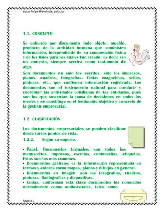 Lucas Felipe Hernández palacio
Repaso1
1.1. CONCEPTO
Se entiende por documento todo objeto, mueble,
producto de la actividad humana que suministra
información, independiente de su composición física
y de los fines para los cuales fue creado. Es decir sin
un contexto, siempre servirá como testimonio de
algo.
Son documentos no sólo los escritos, sino los impresos,
planos, cuadros, fotografías. Cintas magnéticas, sellos,
pinturas, etc., que contienen información registrada. Los
documentos son el instrumento natural para conducir y
coordinar las actividades cotidianas de las entidades, pues
son los que sustentan la toma de decisiones en todos los
niveles y se constituye en el testimonio objetivo y concreto de
la gestión empresarial.
1.2 CLASIFICACIÓN
Los documentos empresariales se pueden clasificar
desde varios puntos de vista:
1.2.2. Según su soporte.
 Papel. Documentos textuales: son todos los
manuscritos, impresos, escritos, contraseñas, etiquetas.
Estos son los más comunes.
 Documentos gráficos: es la información representada en
formas y colores como mapas, planos y dibujos en general.
 Documentos en Imagen: son las fotografías, cuadros,
pinturas. Radiografías y diapositivas.
 Cintas: conforman esta clase documentos los conocidos
normalmente como audiovisuales, tales como
 