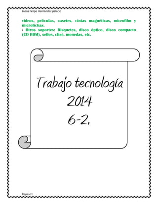 Lucas Felipe Hernández palacio
Repaso1
videos, películas, casetes, cintas magnéticas, microfilm y
microfichas.
 Otros soportes: Disquetes, disco óptico, disco compacto
(CD ROM), sellos, clisé, monedas, etc.
Trabajo tecnología
2014
6-2.
 