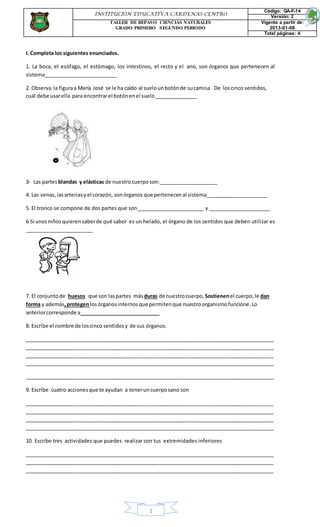 1
I. Completa los siguientes enunciados.
1. La boca, el esófago, el estómago, los intestinos, el recto y el ano, son órganos que pertenecen al
sistema__________________________
2. Observa la figuraa María José se le ha caído al suelounbotónde sucamisa. De loscinco sentidos,
cuál debe usarella para encontrarel botónenel suelo_______________
3- Las partesblandas y elásticas de nuestrocuerposon:_____________________
4. Las venas,lasarteriasyel corazón, sonórganos que pertenecenal sistema______________________
5. El tronco se compone de dos partes que son________________________ y ______________________
6 Si unosniños quierensaberde qué sabor es un helado, el órgano de los sentidos que deben utilizar es
________________________
7. El conjuntode huesos que son laspartes más duras de nuestrocuerpo, Sostienenel cuerpo,le dan
forma y además,protegenlosórganosinternosque permitenque nuestroorganismofuncione.Lo
anteriorcorresponde a ____________________________
8. Escribe el nombre de loscinco sentidosy de sus órganos.
_______________________________________________________________________________________
_______________________________________________________________________________________
_______________________________________________________________________________________
_______________________________________________________________________________________
_______________________________________________________________________________________
9. Escribe cuatro accionesque te ayudan a teneruncuerposano son
_______________________________________________________________________________________
_______________________________________________________________________________________
_______________________________________________________________________________________
_______________________________________________________________________________________
10. Escribe tres actividades que puedes realizar con tus extremidades inferiores
_______________________________________________________________________________________
_______________________________________________________________________________________
_______________________________________________________________________________________
INSTITUCIÓN EDUCATIVA CÁRDENAS CENTRO
Código: GA-F-14
Versión: 2
TALLER DE REPASO CIENCIAS NATURALES
GRADO PRIMERO SEGUNDO PERIODO
Vigente a partir de:
2013-01-08
Total páginas: 4
 