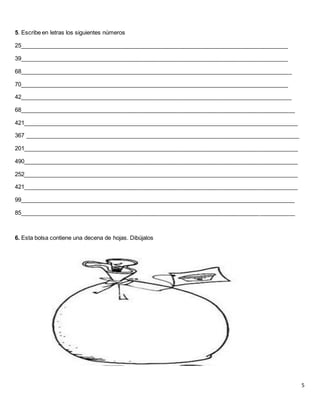 5
5. Escribe en letras los siguientes números
25____________________________________________________________________________________
39____________________________________________________________________________________
68_____________________________________________________________________________________
70____________________________________________________________________________________
42_____________________________________________________________________________________
68______________________________________________________________________________________
421______________________________________________________________________________________
367 ______________________________________________________________________________________
201______________________________________________________________________________________
490______________________________________________________________________________________
252______________________________________________________________________________________
421______________________________________________________________________________________
99______________________________________________________________________________________
85______________________________________________________________________________________
6. Esta bolsa contiene una decena de hojas. Dibújalos
 