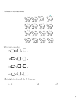 6
7. Coloreauna decenade camellos
8. Completa y escribe:
74 D + U
99 D + U
52 D + U
41 D + U
9. De lossiguientesnúmeros 8, 23, 17 el mayor es:
a. 23 b.8 c.17
 