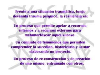 Frente a una situación traumática, luego devenida trauma psíquico, la resiliencia es: Un proceso que permite apelar a recursos internos y a recursos externos para metamorfosear aquel suceso. Un conjunto de fenómenos que permiten comprender lo sucedido, historizarlo y actuar elaborando un proyecto. Un proceso de re-construcción y de creación de uno mismo, entramado con otros. 
