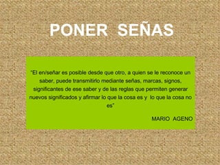 PONER  SEÑAS “ El en/señar es posible desde que otro, a quien se le reconoce un saber, puede transmitirlo mediante señas, marcas, signos, significantes de ese saber y de las reglas que permiten generar nuevos significados y afirmar lo que la cosa es y  lo que la cosa no es” MARIO  AGENO 