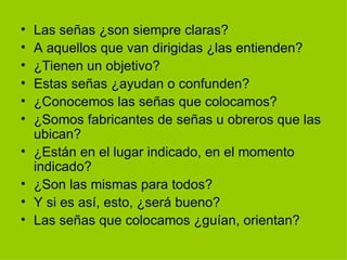 Las señas ¿son siempre claras? A aquellos que van dirigidas ¿las entienden? ¿Tienen un objetivo? Estas señas ¿ayudan o confunden? ¿Conocemos las señas que colocamos? ¿Somos fabricantes de señas u obreros que las ubican? ¿Están en el lugar indicado, en el momento indicado? ¿Son las mismas para todos? Y si es así, esto, ¿será bueno? Las señas que colocamos ¿guían, orientan?  