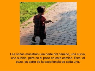 Las señas muestran una parte del camino, una curva, una subida, pero no el pozo en este camino. Este, el pozo, es parte de la experiencia de cada uno. 