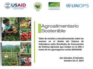 Componente 1 
Taller de revisión y retroalimentación sobre los 
avances en el diseño del Sistema de 
Indicadores sobre Resultados de Instrumentos 
de Políticas Agrícolas que Inciden en la SAN a 
través de los agronogocios rurales (REDISAN) 
Efectividad de las políticas 
que inciden en la seguridad alimentaria 
a través de los agronegocios rurales 
San Salvador, El Salvador 
Octubre 16-17, 2014 
 