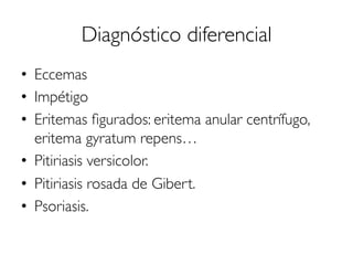 Diagnóstico diferencial
•  Eccemas
•  Impétigo
•  Eritemas ﬁgurados: eritema anular centrífugo,
eritema gyratum repens…
•  Pitiriasis versicolor.
•  Pitiriasis rosada de Gibert.
•  Psoriasis.
 