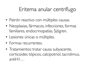 Eritema anular centrífugo
•  Patrón reactivo con múltiples causas.
•  Neoplasias, fármacos, infecciones, formas
familiares, endocrinopatías, Sjögren.
•  Lesiones únicas o múltiples.
•  Formas recurrentes.
•  Tratamientos: tratar causa subyacente,
corticoides tópicos, calcipotriol, tacrolimus,
antiH1…
 