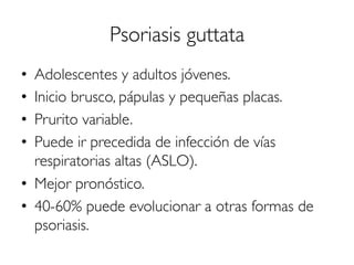 Psoriasis guttata
•  Adolescentes y adultos jóvenes.
•  Inicio brusco, pápulas y pequeñas placas.
•  Prurito variable.
•  Puede ir precedida de infección de vías
respiratorias altas (ASLO).
•  Mejor pronóstico.
•  40-60% puede evolucionar a otras formas de
psoriasis.
 