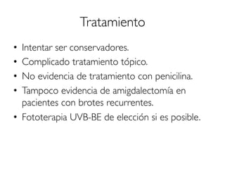 Tratamiento
•  Intentar ser conservadores.
•  Complicado tratamiento tópico.
•  No evidencia de tratamiento con penicilina.
•  Tampoco evidencia de amigdalectomía en
pacientes con brotes recurrentes.
•  Fototerapia UVB-BE de elección si es posible.
 